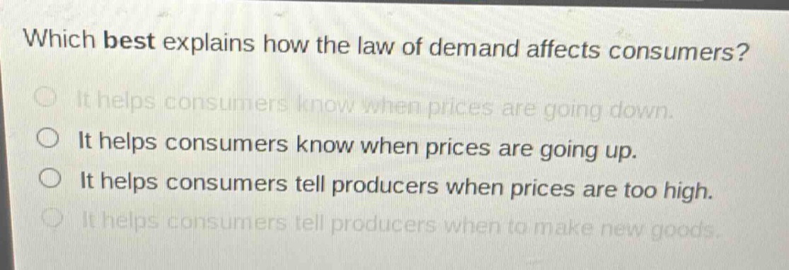 which best explains how the law of demand affects consumers?\nit helps consumers know when prices are going down.\nit helps consumers know when prices are going up.\nit helps consumers tell producers when prices are too high.\nit helps consumers tell producers when to make new goods.