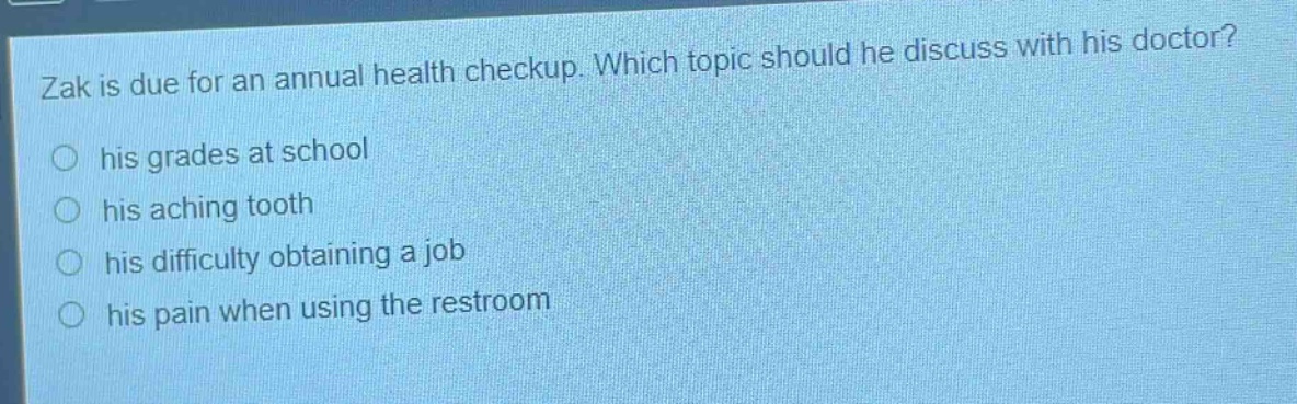 zak is due for an annual health checkup. which topic should he discuss with his doctor?\n○ his grades at school\n○ his aching tooth\n○ his difficulty obtaining a job\n○ his pain when using the restroom
