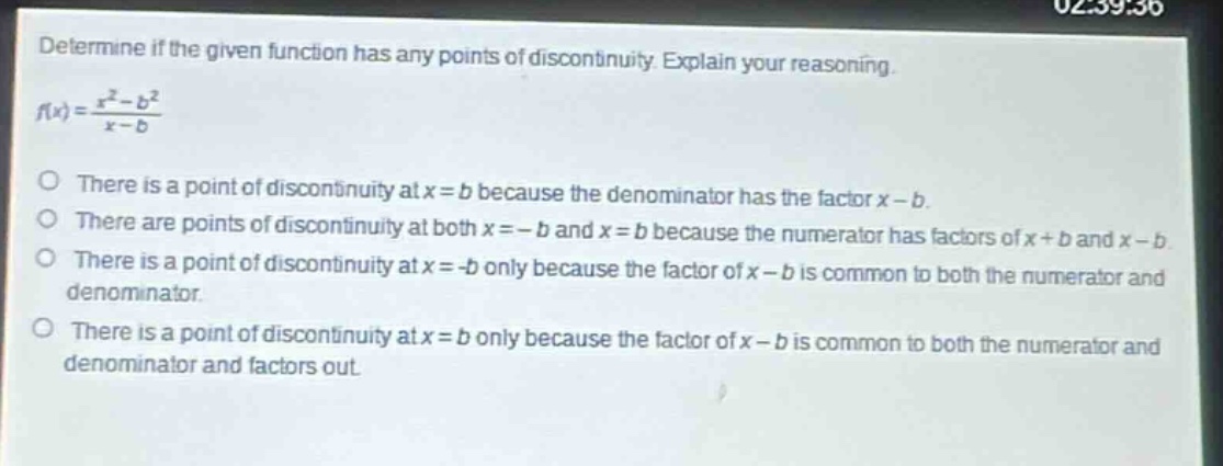 determine if the given function has any points of discontinuity. explain your reasoning.\n$f(x)=\frac{x^{2}-b^{2}}{x - b}$\no there is a point of discontinuity at $x = b$ because the denominator has the factor $x - b$.\no there are points of discontinuity at both $x=-b$ and $x = b$ because the numerator has factors of $x + b$ and $x - b$.\no there is a point of discontinuity at $x=-b$ only because the factor of $x - b$ is common to both the numerator and denominator.\no there is a point of discontinuity at $x = b$ only because the factor of $x - b$ is common to both the numerator and denominator and factors out.