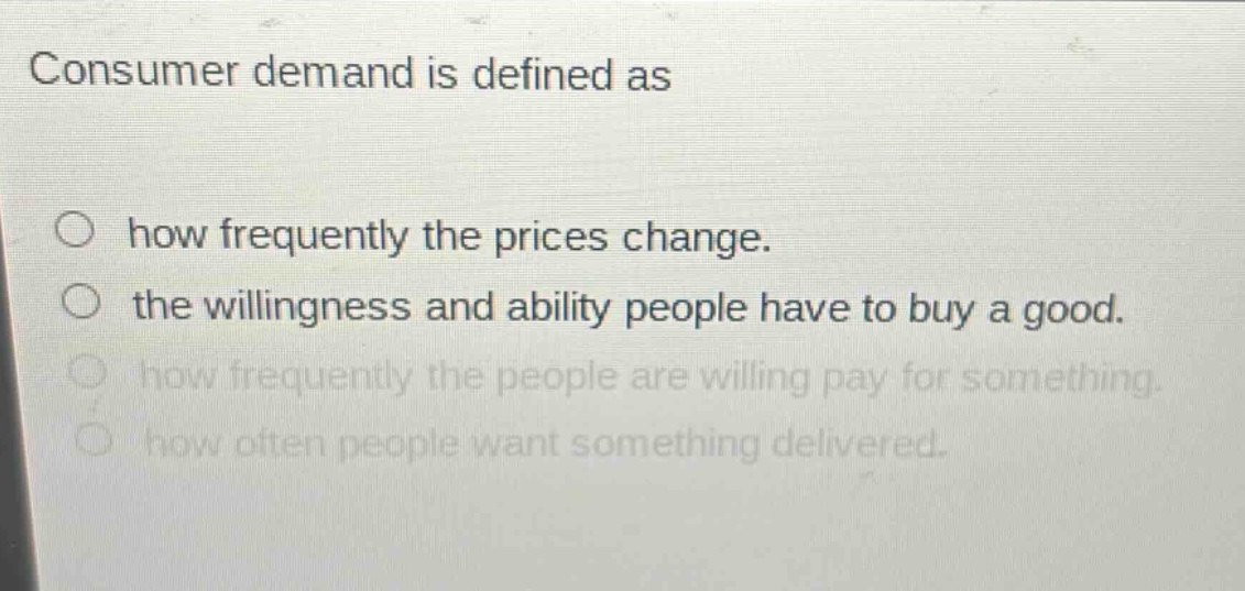 consumer demand is defined as\n○ how frequently the prices change.\n○ the willingness and ability people have to buy a good.\n○ how frequently the people are willing pay for something.\n○ how often people want something delivered.