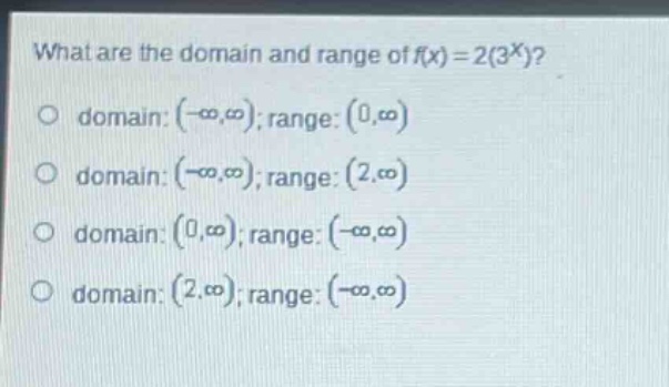 what are the domain and range of $f(x)=2(3^{x})$?\no domain: $(-\\infty,\\infty)$; range: $(0,\\infty)$\no domain: $(-\\infty,\\infty)$; range: $(2,\\infty)$\no domain: $(0,\\infty)$; range: $(-\\infty,\\infty)$\no domain: $(2,\\infty)$; range: $(-\\infty,\\infty)$