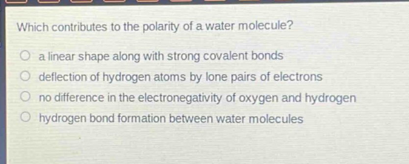 which contributes to the polarity of a water molecule?\n a linear shape along with strong covalent bonds\n deflection of hydrogen atoms by lone pairs of electrons\n no difference in the electronegativity of oxygen and hydrogen\n hydrogen bond formation between water molecules