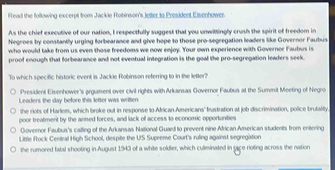 read the following excerpt from jackie robinsons letter to president eisenhower.\nas the chief executive of our nation, i respectfully suggest that you unwittingly crush the spirit of freedom in negroes by constantly urging forbearance and give hope to those pro - segregation leaders like governor faubus who would take from us even those freedoms we now enjoy. your own experience with governor faubus is proof enough that forbearance and not eventual integration is the goal the pro - segregation leaders seek.\nto which specific historic event is jackie robinson referring to in the letter?\no president eisenhowers argument over civil rights with arkansas governor faubus at the summit meeting of negro leaders the day before this letter was written\no the riots of harlem, which broke out in response to african americans frustration at job discrimination, police brutality, poor treatment by the armed forces, and lack of access to economic opportunities\no governor faubuss calling of the arkansas national guard to prevent nine african american students from entering little rock central high school, despite the us supreme courts ruling against segregation\no the rumored fatal shooting in august 1943 of a white soldier, which culminated in race rioting across the nation