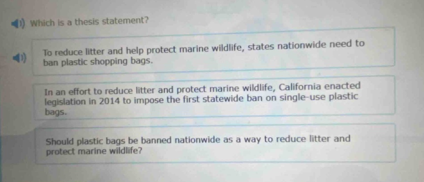 which is a thesis statement?\nto reduce litter and help protect marine wildlife, states nationwide need to ban plastic shopping bags.\nin an effort to reduce litter and protect marine wildlife, california enacted legislation in 2014 to impose the first statewide ban on single - use plastic bags.\nshould plastic bags be banned nationwide as a way to reduce litter and protect marine wildlife?