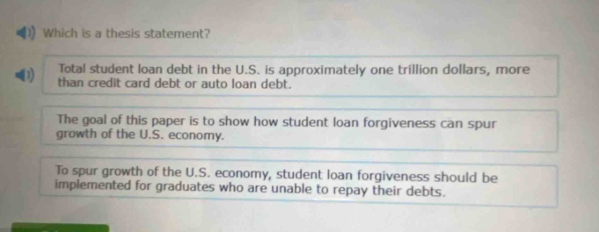 which is a thesis statement?\ntotal student loan debt in the u.s. is approximately one trillion dollars, more than credit card debt or auto loan debt.\nthe goal of this paper is to show how student loan forgiveness can spur growth of the u.s. economy.\nto spur growth of the u.s. economy, student loan forgiveness should be implemented for graduates who are unable to repay their debts.