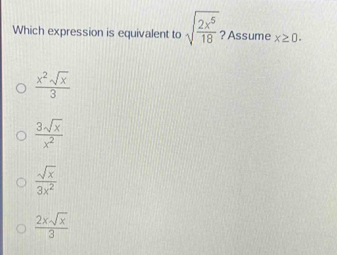which expression is equivalent to $sqrt{\frac{2x^{5}}{18}}$? assume $xgeq0$.\n$\frac{x^{2}sqrt{x}}{3}$\n$\frac{3sqrt{x}}{x^{2}}$\n$\frac{sqrt{x}}{3x^{2}}$\n$\frac{2xsqrt{x}}{3}$