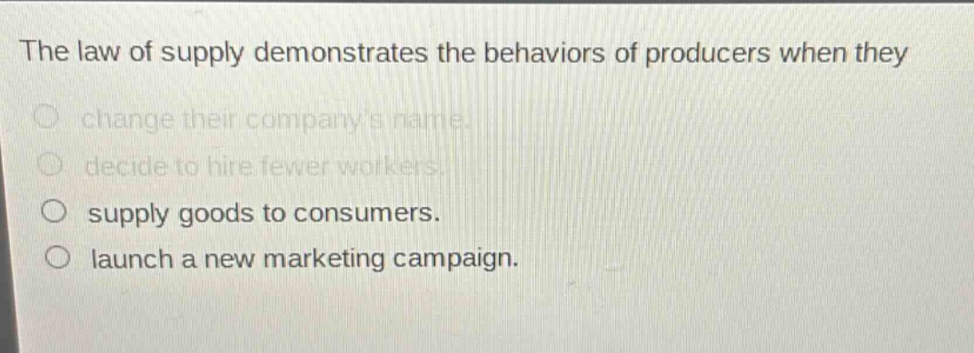 the law of supply demonstrates the behaviors of producers when they\nchange their companys name.\ndecide to hire fewer workers.\nsupply goods to consumers.\nlaunch a new marketing campaign.