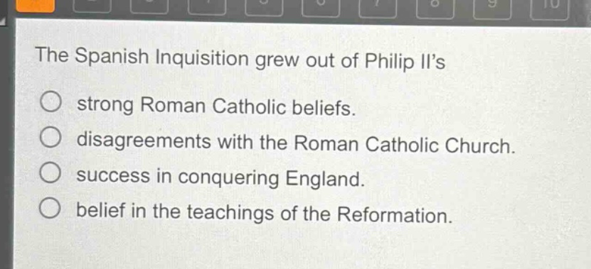 the spanish inquisition grew out of philip iis\n○ strong roman catholic beliefs.\n○ disagreements with the roman catholic church.\n○ success in conquering england.\n○ belief in the teachings of the reformation.