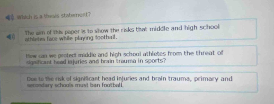 which is a thesis statement? the aim of this paper is to show the risks that middle and high school athletes face while playing football. how can we protect middle and high school athletes from the threat of significant head injuries and brain trauma in sports? due to the risk of significant head injuries and brain trauma, primary and secondary schools must ban football.