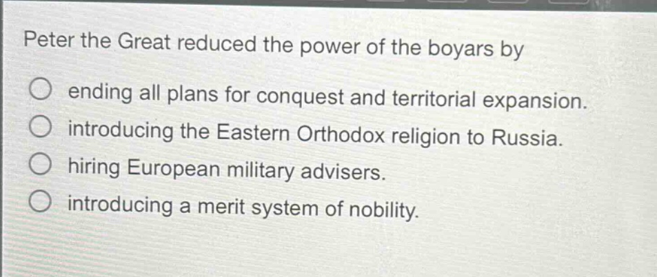 peter the great reduced the power of the boyars by\nending all plans for conquest and territorial expansion.\nintroducing the eastern orthodox religion to russia.\nhiring european military advisers.\nintroducing a merit system of nobility.