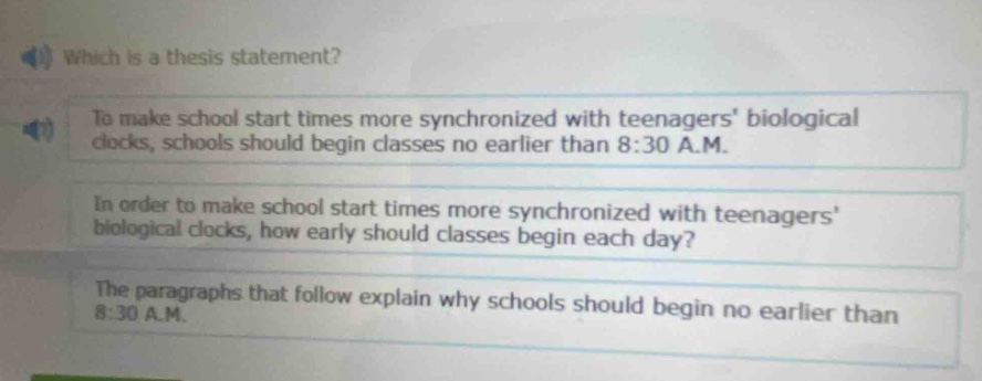 which is a thesis statement?\nto make school start times more synchronized with teenagers biological clocks, schools should begin classes no earlier than 8:30 a.m.\nin order to make school start times more synchronized with teenagers biological clocks, how early should classes begin each day?\nthe paragraphs that follow explain why schools should begin no earlier than 8:30 a.m.