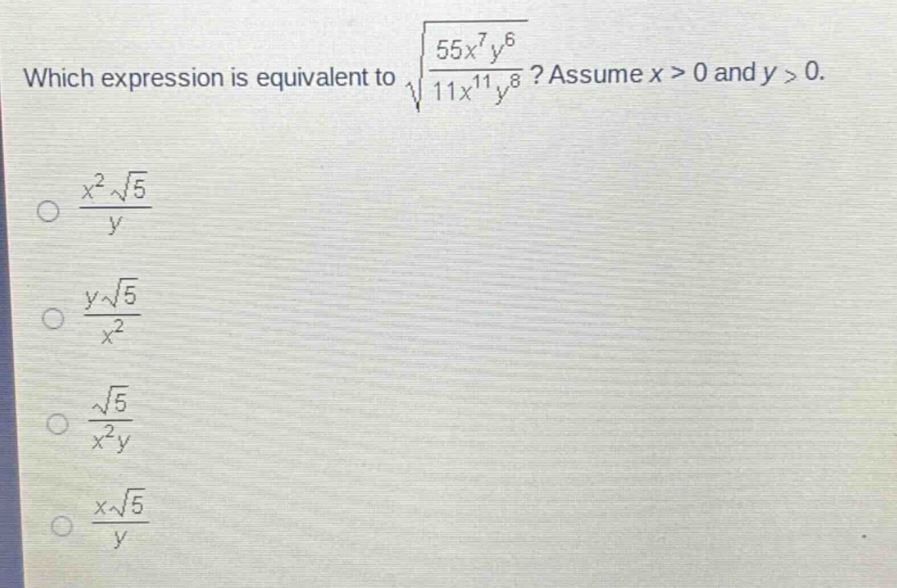 which expression is equivalent to $sqrt{\frac{55x^{7}y^{6}}{11x^{11}y^{8}}}$? assume $x > 0$ and $y > 0$.\n$\frac{x^{2}sqrt{5}}{y}$\n$\frac{ysqrt{5}}{x^{2}}$\n$\frac{sqrt{5}}{x^{2}y}$\n$\frac{xsqrt{5}}{y}$