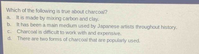 which of the following is true about charcoal?\na. it is made by mixing carbon and clay.\nb. it has been a main medium used by japanese artists throughout history.\nc. charcoal is difficult to work with and expensive.\nd. there are two forms of charcoal that are popularly used.
