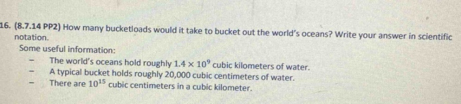 16. (8.7.14 pp2) how many bucketloads would it take to bucket out the world’s oceans? write your answer in scientific notation.\nsome useful information:\n- the world’s oceans hold roughly 1.4×10^9 cubic kilometers of water.\n- a typical bucket holds roughly 20,000 cubic centimeters of water.\n- there are 10^15 cubic centimeters in a cubic kilometer.