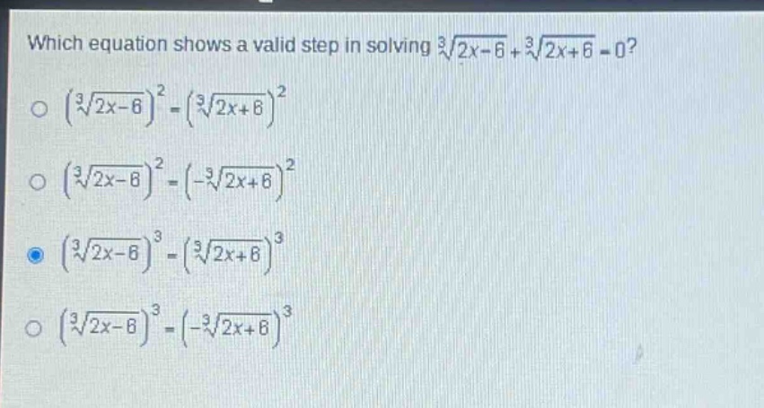 which equation shows a valid step in solving $sqrt3{2x - 6}+sqrt3{2x + 6}=0$?\n$left(sqrt3{2x - 6}\right)^2=left(sqrt3{2x + 6}\right)^2$\n$left(sqrt3{2x - 6}\right)^2=left(-sqrt3{2x + 6}\right)^2$\n$left(sqrt3{2x - 6}\right)^3=left(sqrt3{2x + 6}\right)^3$\n$left(sqrt3{2x - 6}\right)^3=left(-sqrt3{2x + 6}\right)^3$