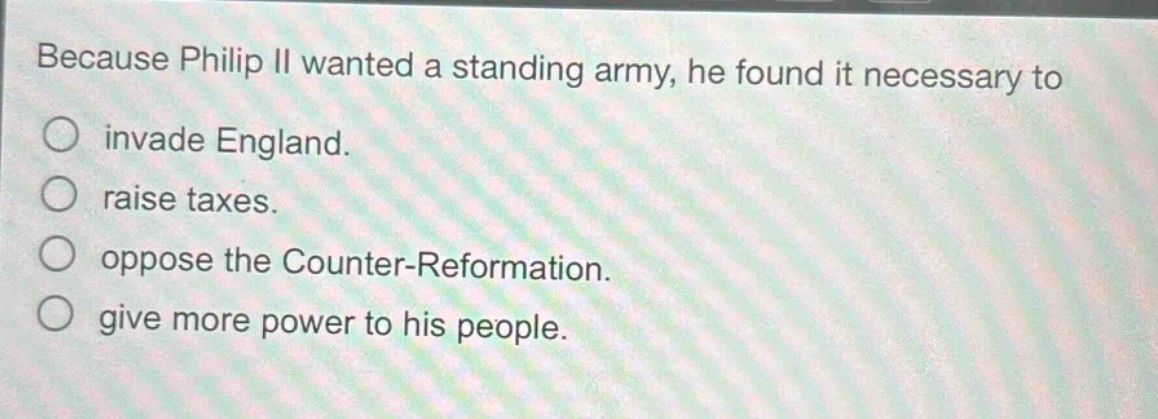 because philip ii wanted a standing army, he found it necessary to\n○ invade england.\n○ raise taxes.\n○ oppose the counter - reformation.\n○ give more power to his people.