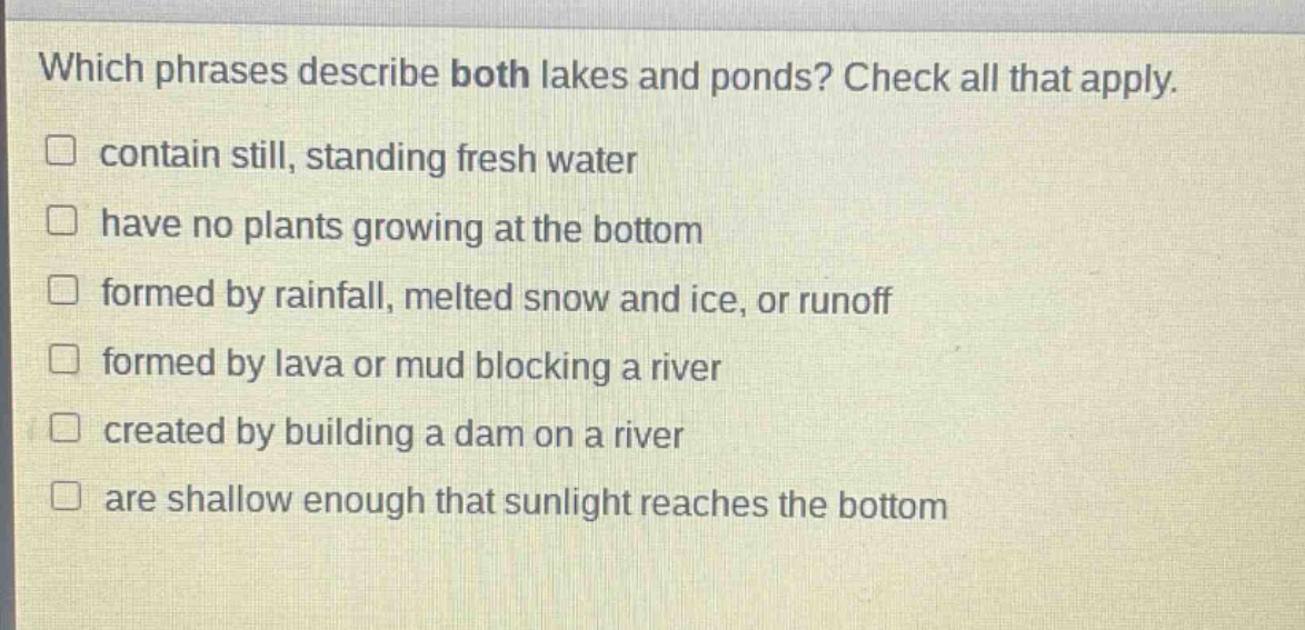 which phrases describe both lakes and ponds? check all that apply. contain still, standing fresh water have no plants growing at the bottom formed by rainfall, melted snow and ice, or runoff formed by lava or mud blocking a river created by building a dam on a river are shallow enough that sunlight reaches the bottom