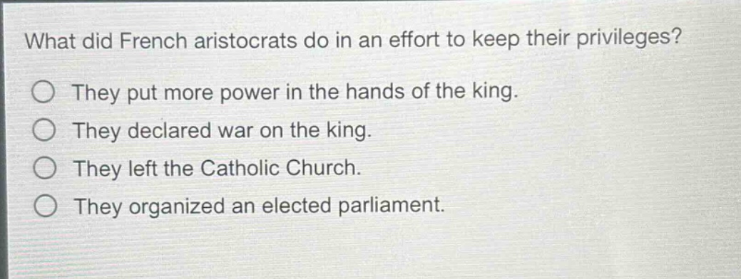 what did french aristocrats do in an effort to keep their privileges?\nthey put more power in the hands of the king.\nthey declared war on the king.\nthey left the catholic church.\nthey organized an elected parliament.