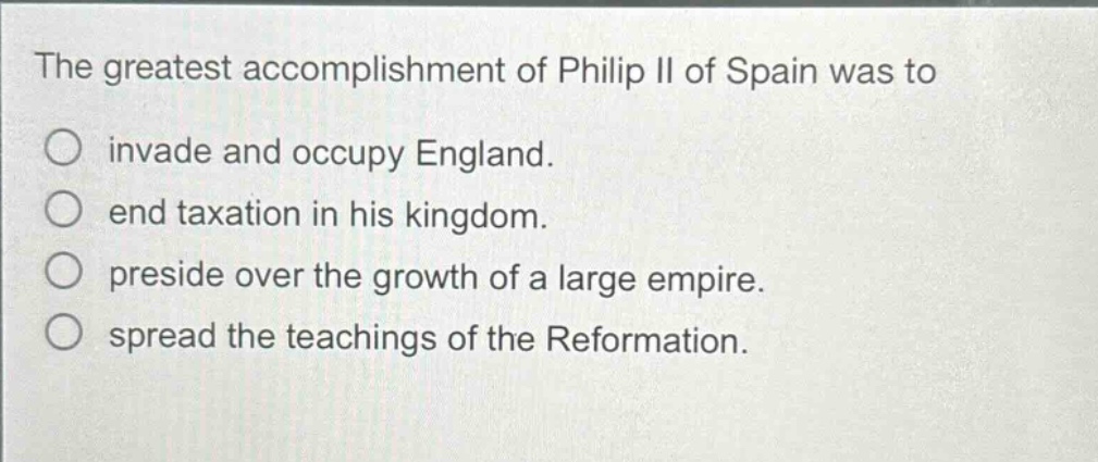 the greatest accomplishment of philip ii of spain was to\n○ invade and occupy england.\n○ end taxation in his kingdom.\n○ preside over the growth of a large empire.\n○ spread the teachings of the reformation.