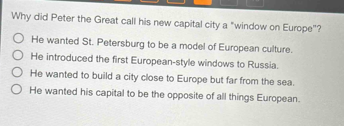 why did peter the great call his new capital city a \window on europe\?\nhe wanted st. petersburg to be a model of european culture.\nhe introduced the first european - style windows to russia.\nhe wanted to build a city close to europe but far from the sea.\nhe wanted his capital to be the opposite of all things european.