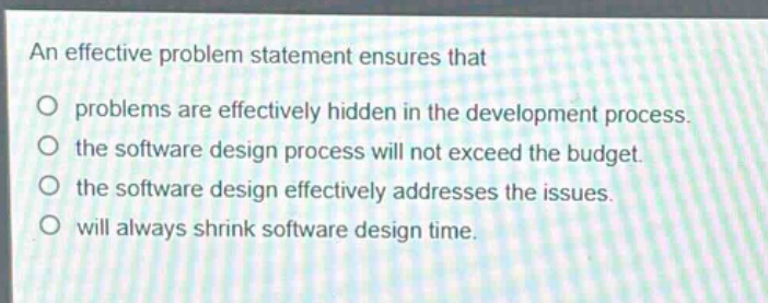 an effective problem statement ensures that\nproblems are effectively hidden in the development process.\nthe software design process will not exceed the budget.\nthe software design effectively addresses the issues.\nwill always shrink software design time.