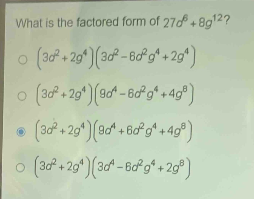 what is the factored form of $27d^{6}+8g^{12}$?\n$(3d^{2}+2g^{4})(3d^{2}-6d^{2}g^{4}+2g^{4})$\n$(3d^{2}+2g^{4})(9d^{4}-6d^{2}g^{4}+4g^{8})$\n$(3d^{2}+2g^{4})(9d^{4}+6d^{2}g^{4}+4g^{8})$\n$(3d^{2}+2g^{4})(3d^{4}-6d^{2}g^{4}+2g^{8})