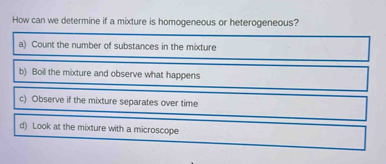 how can we determine if a mixture is homogeneous or heterogeneous?\na) count the number of substances in the mixture\nb) boil the mixture and observe what happens\nc) observe if the mixture separates over time\nd) look at the mixture with a microscope