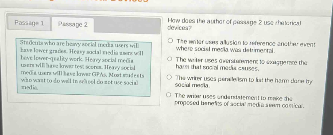 passage 1 passage 2 how does the author of passage 2 use rhetorical devices? students who are heavy social media users will have lower grades. heavy social media users will have lower - quality work. heavy social media users will have lower test scores. heavy social media users will have lower gpas. most students who want to do well in school do not use social media. the writer uses allusion to reference another event where social media was detrimental. the writer uses overstatement to exaggerate the harm that social media causes. the writer uses parallelism to list the harm done by social media. the writer uses understatement to make the proposed benefits of social media seem comical.
