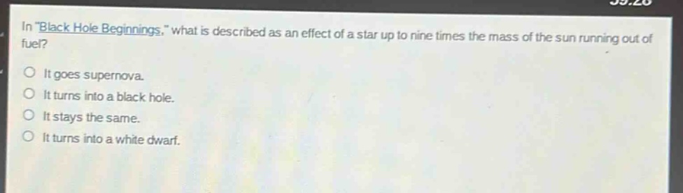 in \black hole beginnings,\ what is described as an effect of a star up to nine times the mass of the sun running out of fuel?\nit goes supernova.\nit turns into a black hole.\nit stays the same.\nit turns into a white dwarf.