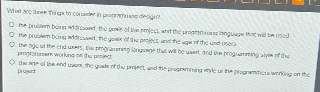 what are three things to consider in programming design?\no the problem being addressed, the goals of the project, and the programming language that will be used\no the problem being addressed, the goals of the project, and the age of the end users\no the age of the end users, the programming language that will be used, and the programming style of the programmers working on the project\no the age of the end users, the goals of the project, and the programming style of the programmers working on the project