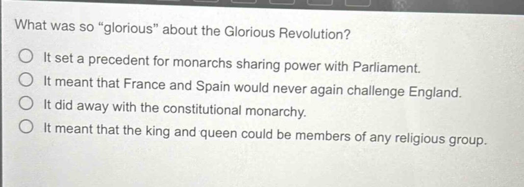 what was so \glorious\ about the glorious revolution?\nit set a precedent for monarchs sharing power with parliament.\nit meant that france and spain would never again challenge england.\nit did away with the constitutional monarchy.\nit meant that the king and queen could be members of any religious group.
