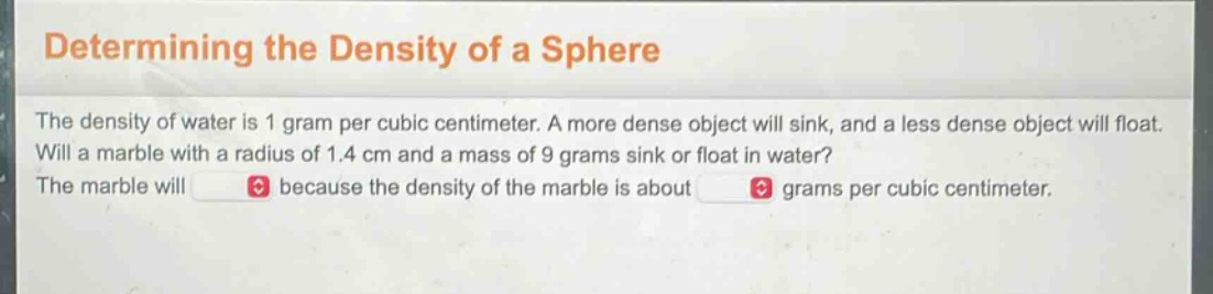determining the density of a sphere\nthe density of water is 1 gram per cubic centimeter. a more dense object will sink, and a less dense object will float. will a marble with a radius of 1.4 cm and a mass of 9 grams sink or float in water?\nthe marble will because the density of the marble is about grams per cubic centimeter.
