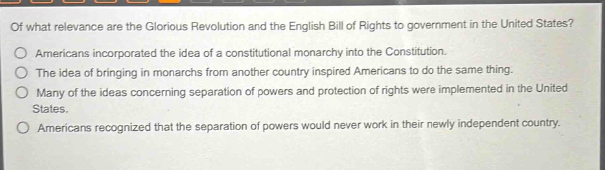 of what relevance are the glorious revolution and the english bill of rights to government in the united states?\namericans incorporated the idea of a constitutional monarchy into the constitution.\nthe idea of bringing in monarchs from another country inspired americans to do the same thing.\nmany of the ideas concerning separation of powers and protection of rights were implemented in the united states.\namericans recognized that the separation of powers would never work in their newly independent country.