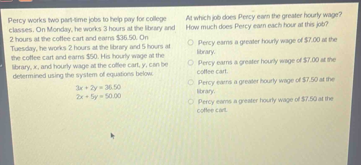 percy works two part - time jobs to help pay for college classes. on monday, he works 3 hours at the library and 2 hours at the coffee cart and earns $36.50. on tuesday, he works 2 hours at the library and 5 hours at the coffee cart and earns $50. his hourly wage at the library, x, and hourly wage at the coffee cart, y, can be determined using the system of equations below.\n3x + 2y = 36.50\n2x + 5y = 50.00\nat which job does percy earn the greater hourly wage? how much does percy earn each hour at this job?\npercy earns a greater hourly wage of $7.00 at the library.\npercy earns a greater hourly wage of $7.00 at the coffee cart.\npercy earns a greater hourly wage of $7.50 at the library.\npercy earns a greater hourly wage of $7.50 at the coffee cart.