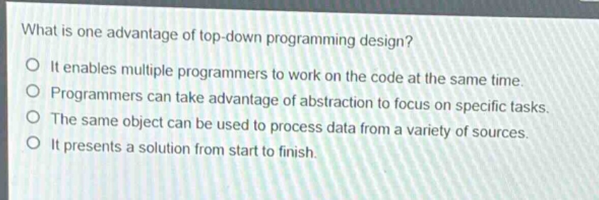 what is one advantage of top - down programming design?\no it enables multiple programmers to work on the code at the same time.\no programmers can take advantage of abstraction to focus on specific tasks.\no the same object can be used to process data from a variety of sources.\no it presents a solution from start to finish.
