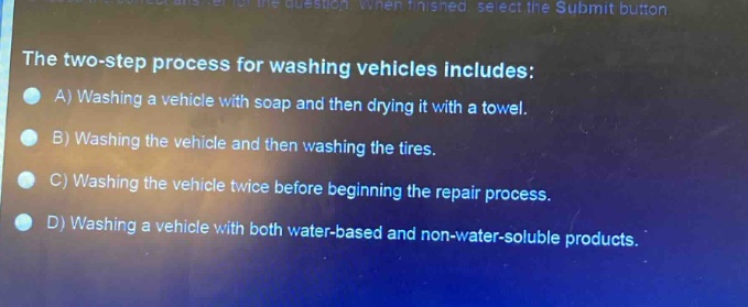 the two - step process for washing vehicles includes:\na) washing a vehicle with soap and then drying it with a towel.\nb) washing the vehicle and then washing the tires.\nc) washing the vehicle twice before beginning the repair process.\nd) washing a vehicle with both water - based and non - water - soluble products.