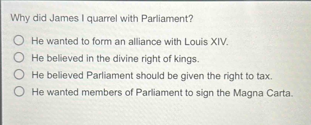 why did james i quarrel with parliament?\nhe wanted to form an alliance with louis xiv.\nhe believed in the divine right of kings.\nhe believed parliament should be given the right to tax.\nhe wanted members of parliament to sign the magna carta.