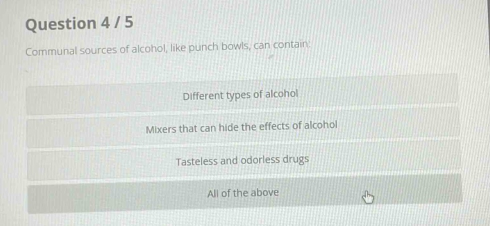 question 4 / 5\ncommunal sources of alcohol, like punch bowls, can contain:\ndifferent types of alcohol\nmixers that can hide the effects of alcohol\ntasteless and odorless drugs\nall of the above