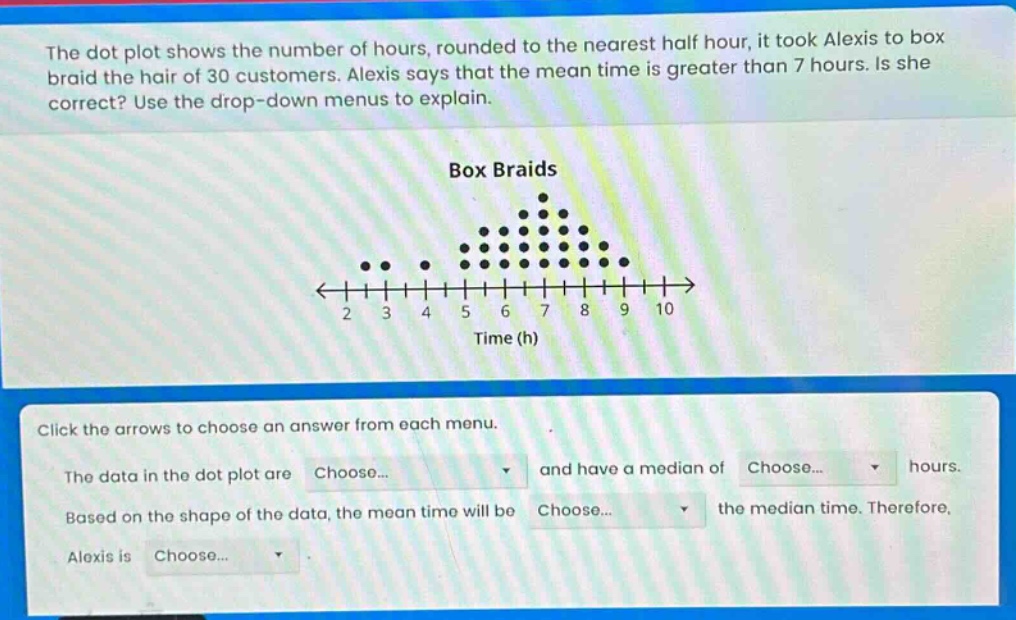 the dot plot shows the number of hours, rounded to the nearest half hour, it took alexis to box braid the hair of 30 customers. alexis says that the mean time is greater than 7 hours. is she correct? use the drop - down menus to explain.\n\nbox braids\n\nclick the arrows to choose an answer from each menu.\nthe data in the dot plot are choose... and have a median of choose... hours.\nbased on the shape of the data, the mean time will be choose... the median time. therefore, alexis is choose...