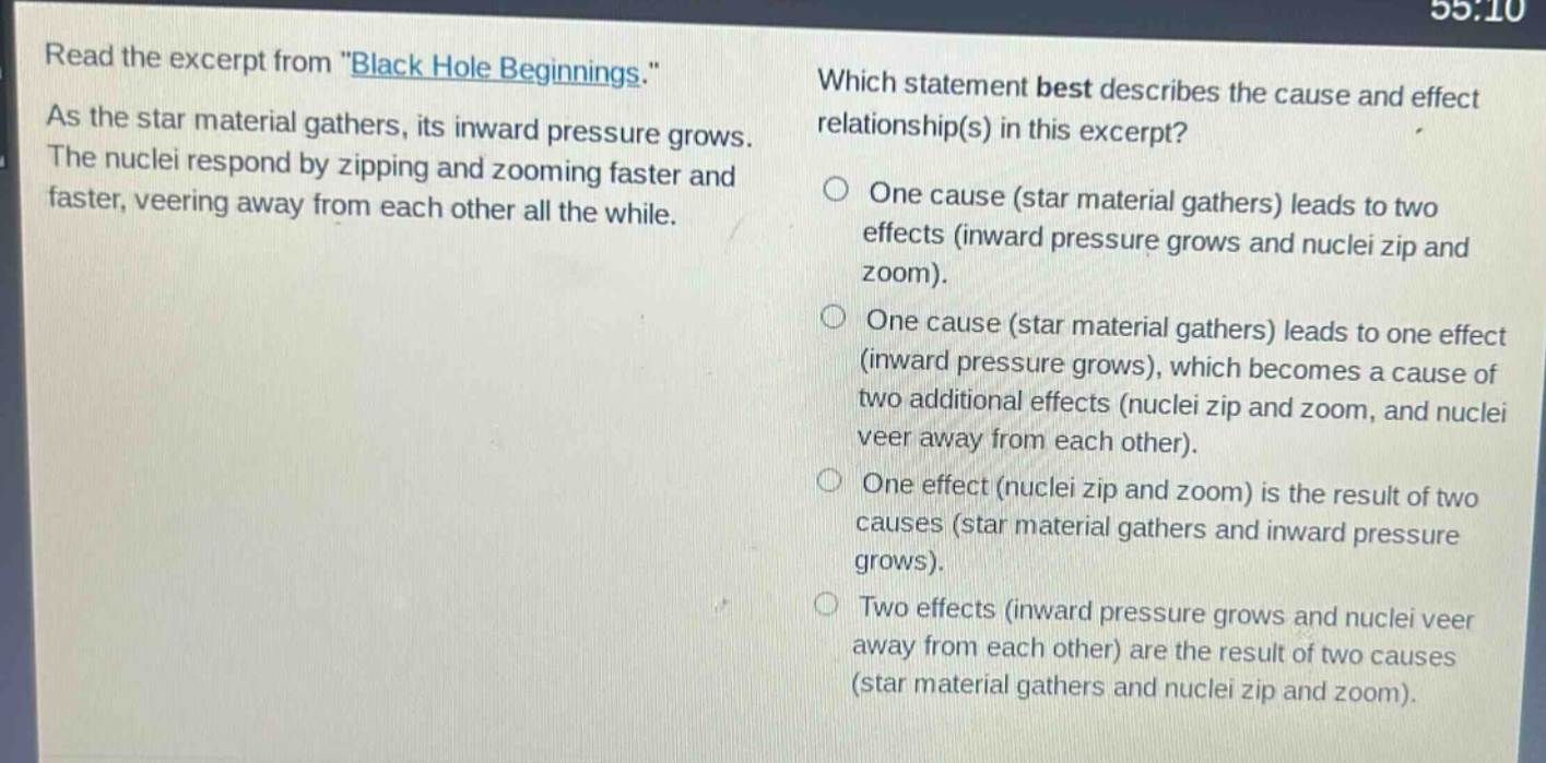 read the excerpt from \black hole beginnings.\ as the star material gathers, its inward pressure grows. the nuclei respond by zipping and zooming faster and faster, veering away from each other all the while. which statement best describes the cause and effect relationship(s) in this excerpt? one cause (star material gathers) leads to two effects (inward pressure grows and nuclei zip and zoom). one cause (star material gathers) leads to one effect (inward pressure grows), which becomes a cause of two additional effects (nuclei zip and zoom, and nuclei veer away from each other). one effect (nuclei zip and zoom) is the result of two causes (star material gathers and inward pressure grows). two effects (inward pressure grows and nuclei veer away from each other) are the result of two causes (star material gathers and nuclei zip and zoom).