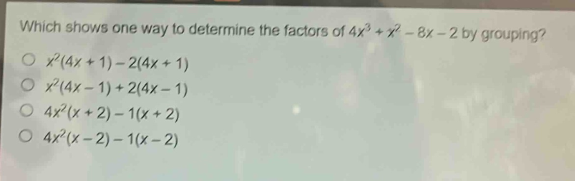 which shows one way to determine the factors of $4x^{3}+x^{2}-8x - 2$ by grouping?\n$x^{2}(4x + 1)-2(4x + 1)$\n$x^{2}(4x - 1)+2(4x - 1)$\n$4x^{2}(x + 2)-1(x + 2)$\n$4x^{2}(x - 2)-1(x - 2)$