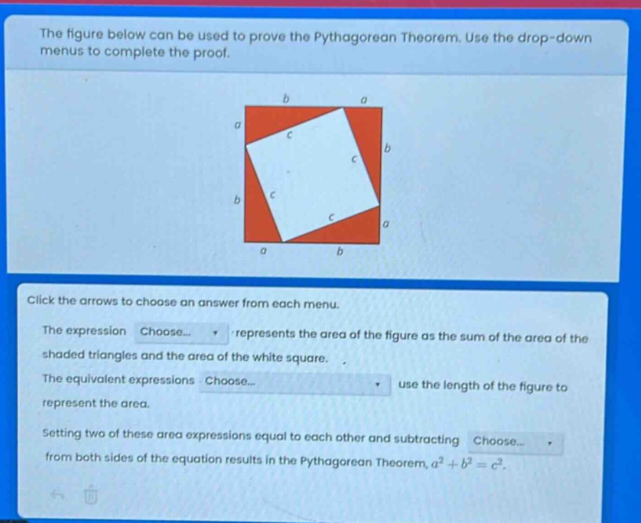 the figure below can be used to prove the pythagorean theorem. use the drop - down menus to complete the proof. click the arrows to choose an answer from each menu. the expression choose... represents the area of the figure as the sum of the area of the shaded triangles and the area of the white square. the equivalent expressions choose... use the length of the figure to represent the area. setting two of these area expressions equal to each other and subtracting choose... from both sides of the equation results in the pythagorean theorem, $a^{2}+b^{2}=c^{2}$.