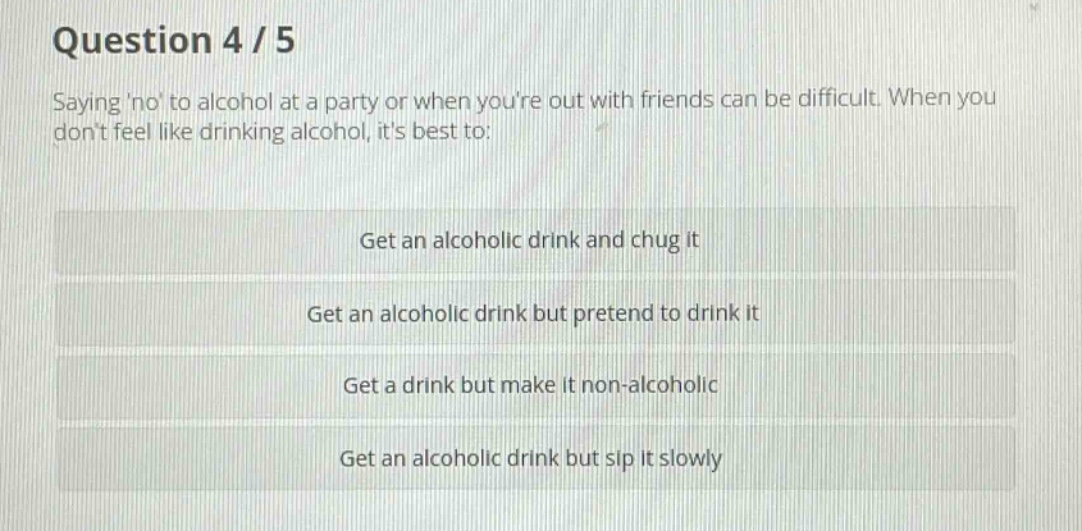 question 4 / 5\nsaying no to alcohol at a party or when youre out with friends can be difficult. when you dont feel like drinking alcohol, its best to:\nget an alcoholic drink and chug it\nget an alcoholic drink but pretend to drink it\nget a drink but make it non - alcoholic\nget an alcoholic drink but sip it slowly