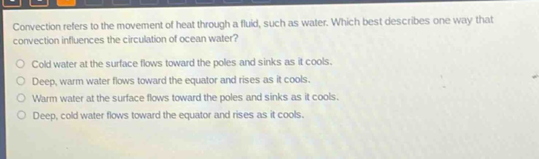 convection refers to the movement of heat through a fluid, such as water. which best describes one way that convection influences the circulation of ocean water?\ncold water at the surface flows toward the poles and sinks as it cools.\ndeep, warm water flows toward the equator and rises as it cools.\nwarm water at the surface flows toward the poles and sinks as it cools.\ndeep, cold water flows toward the equator and rises as it cools.