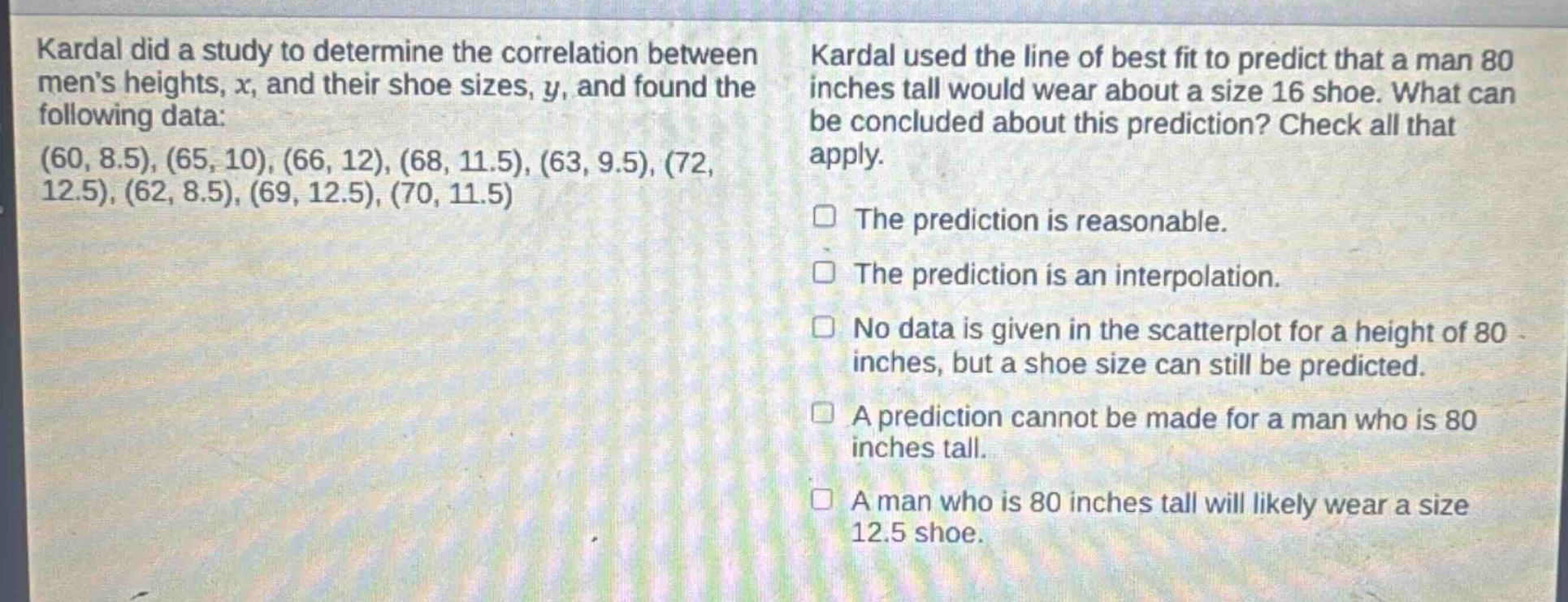 kardal did a study to determine the correlation between mens heights, x, and their shoe sizes, y, and found the following data: (60, 8.5), (65, 10), (66, 12), (68, 11.5), (63, 9.5), (72, 12.5), (62, 8.5), (69, 12.5), (70, 11.5). kardal used the line of best fit to predict that a man 80 inches tall would wear about a size 16 shoe. what can be concluded about this prediction? check all that apply. the prediction is reasonable. the prediction is an interpolation. no data is given in the scatterplot for a height of 80 inches, but a shoe size can still be predicted. a prediction cannot be made for a man who is 80 inches tall. a man who is 80 inches tall will likely wear a size 12.5 shoe.