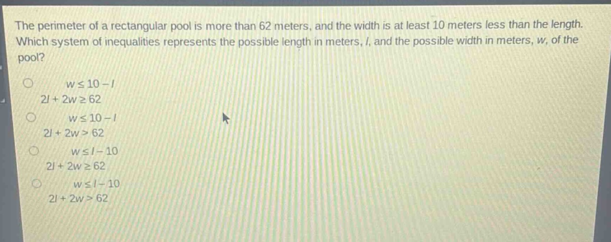 the perimeter of a rectangular pool is more than 62 meters, and the width is at least 10 meters less than the length. which system of inequalities represents the possible length in meters, (l), and the possible width in meters, (w), of the pool?\n(wleq10 - l)\n(2l + 2wgeq62)\n(wleq10 - l)\n(2l + 2w>62)\n(wleq l - 10)\n(2l + 2wgeq62)\n(wleq l - 10)\n(2l + 2w>62)
