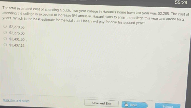 the total estimated cost of attending a public two - year college in hasanis home town last year was $2,265. the cost of attending the college is expected to increase 5% annually. hasani plans to enter the college this year and attend for 2 years. which is the best estimate for the total cost hasani will pay for only his second year?\n$2,270.66\n$2,275.00\n$2,491.50\n$2,497.16