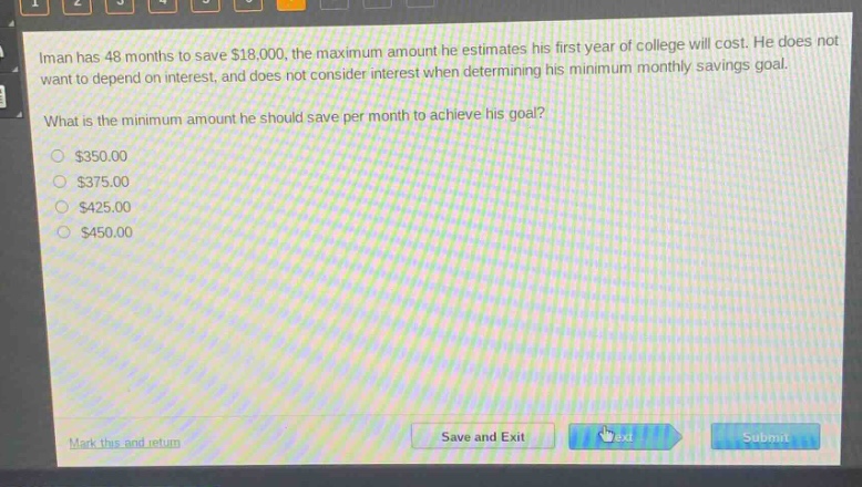 iman has 48 months to save $18,000, the maximum amount he estimates his first - year of college will cost. he does not want to depend on interest, and does not consider interest when determining his minimum monthly savings goal.\nwhat is the minimum amount he should save per month to achieve his goal?\n$350.00\n$375.00\n$425.00\n$450.00