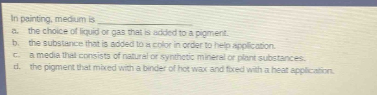 in painting, medium is \na. the choice of liquid or gas that is added to a pigment.\nb. the substance that is added to a color in order to help application.\nc. a media that consists of natural or synthetic mineral or plant substances.\nd. the pigment that mixed with a binder of hot wax and fixed with a heat application.
