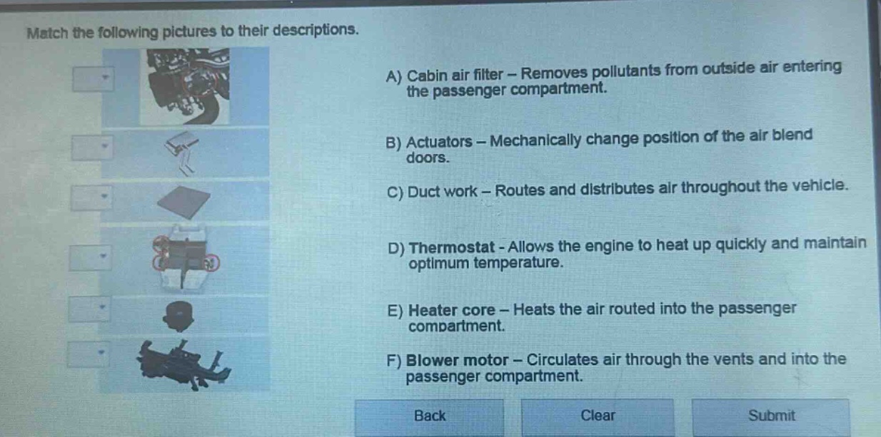 match the following pictures to their descriptions.\na) cabin air filter - removes pollutants from outside air entering the passenger compartment.\nb) actuators - mechanically change position of the air blend doors.\nc) duct work - routes and distributes air throughout the vehicle.\nd) thermostat - allows the engine to heat up quickly and maintain optimum temperature.\ne) heater core - heats the air routed into the passenger compartment.\nf) blower motor - circulates air through the vents and into the passenger compartment.\nback clear submit